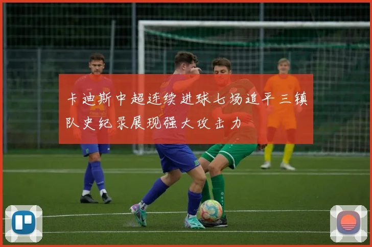 卡迪斯中超连续进球七场追平三镇队史纪录展现强大攻击力