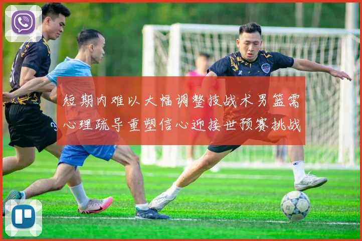 短期内难以大幅调整技战术男篮需心理疏导重塑信心迎接世预赛挑战