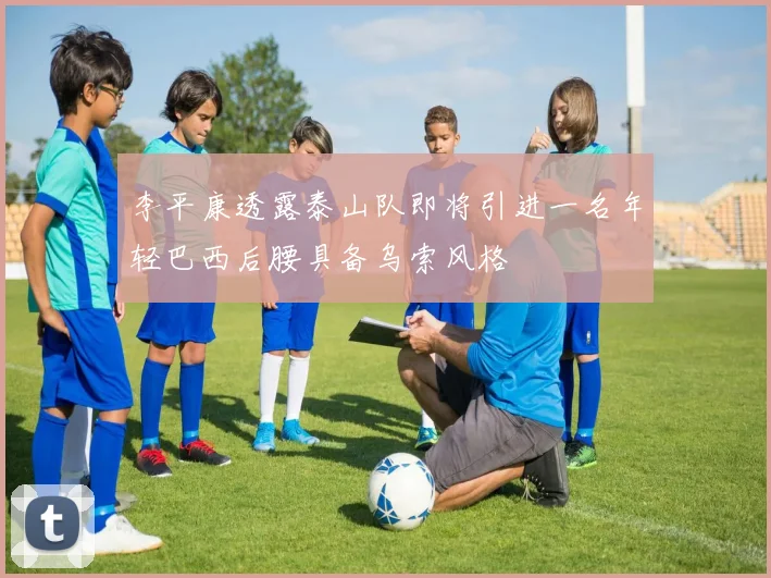 李平康透露泰山队即将引进一名年轻巴西后腰具备乌索风格
