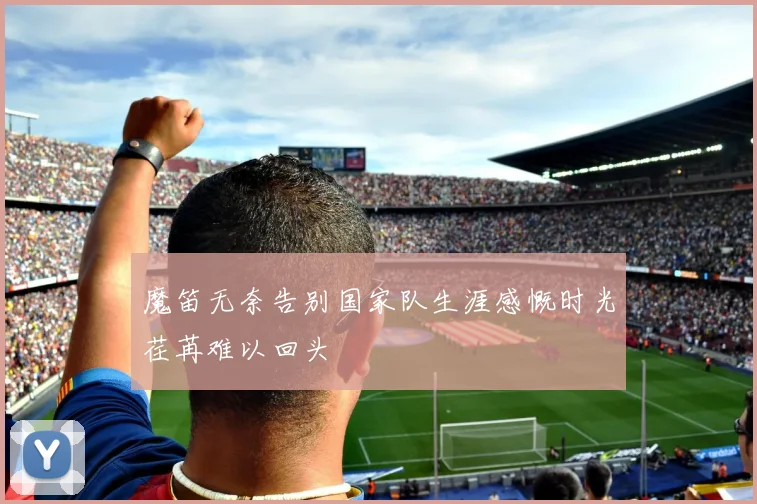 魔笛无奈告别国家队生涯感慨时光荏苒难以回头