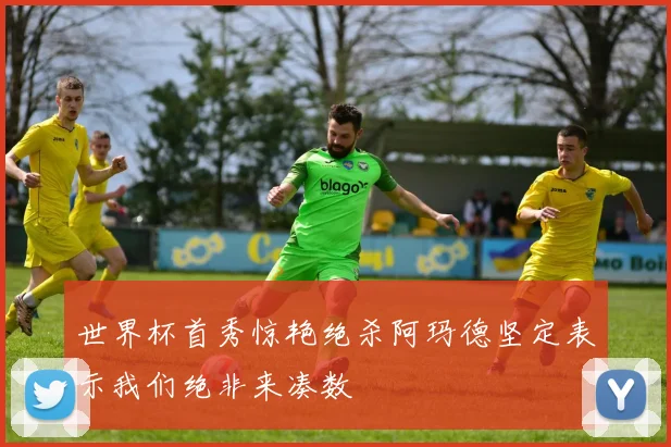 世界杯首秀惊艳绝杀阿玛德坚定表示我们绝非来凑数