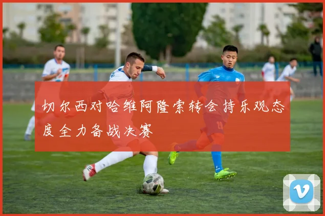 切尔西对哈维阿隆索转会持乐观态度全力备战决赛